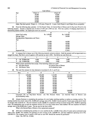 666 
Year 
1 
2 
3 
4 
5 
Project A 
30,000 
30,000 
30,000 
30,000 
30,000 
Cash Inflows 
A Textbook of Financial Cost and Managemelll Accoullling 
Project B 
30,000 
40,000 
20,000 
10,000 
5,000 
[Ans : Pay-back period: Project A - 3.33 years, Project B - 4 years. Both Project A and Project B are acceptable] 
(2) From the following data calculate: (1) Net Present Value (2) Internal Rate of Return and (3) Pay-back Period for the 
following projects. Assume a required rate of return of 10% and a 50% tax rate. Firm has a policy of charging depreciation on 
diminishing balance method. No capital gain taxes are assumed: 
M N 
Initial Cash outlay Rs. 1,00,000 Rs. 1,40,000 
Salvage Value Nil 20,000 
Earning before Depreciation and Taxes : 
Year 
1 25,000 40,000 
2 25,000 40,000 
3 25,000 40,000 
4 25,000 40,000 
5 25,000 40,000 
Expected Life 5 years 5 years 
(3) A company has to choose one of the following mutually exclusive projects. Both the projects will be depreciated on a 
straight line basis. The firm's cost of capital is 10% and the tax rate is 50%. The before tax cash flows are: 
(4) 
0 J 2 3 4 5 
X - Rs. 20,0004,200 4,800 7,000 8,000 2,000 
Y - Rs. 15,0004,200 4,500 4,000 5,000 1,000 
Which project should the firm accept, if the following criteria are used? 
(a) Pay-back Period (b) Internal Rate of Return 
(c) Net Present Value (d) Profitability Index 
The cash flow streams for four alternative investment A, B, C, and Dare: 
Year A B C 
0 2,00,000 3,00,000 2,10,000 
I 40,000 40,000 80,000 
2 40,000 40,000 60,000 
3 40,000 40,000 80,000 
4 40,000 40,000 60,000 
5 40,000 40,000 80,000 
6 40,000 30,000 60,000 
7 40,000 30,000 40,000 
8 40,000 20,000 40,000 
9 40,000 20,000 40,000 
10 40,.QOO 20,000 40,000 
Calculate the (a) Pay-back Period (b) Net Present Value 
(d) Profitability Index. 
D 
3,20,000 
2,00,000 
20,000 
2,00,000 
50,000 
(c) Internal Rate of Return and 
(5) Atlanda Footwear is considering the purchase of a new leather stitching machine to replace an existing machine. The 
existing machine has a book value of Rs. 20,000 and a salvage value of Rs. 30,000. It can be used for 5 more years at the end of which 
its salvage value would be nil. The new machine cost Rs. 80,000. It is expected to bring an annual saving of Rs. 30,000 in operating 
costs. The depreciation rate on both the machines will be 33 113 % on the written down value method. The new machine will fetch a 
salvage value of Rs.50,OOO after 5 years. The tax rate for the firm is 60%. 
What is the Internal Rate of Return of the replacement proposal? 
(6) AVS Ltd is considering the purchase of a new machine for Rs. 1,20,000. It has a life of 4 years and an estimated scrap 
value of Rs. 20,000. The machine will generate an extra revenue of Rs. 4,00,000 P.A. and have additional operating cost of Rs. 
3,20,000 P.A. The company cost of capital is 20% and tax rate 50%. Should the machine be purchased? 
[Ans : Yes, NPV Rs. 23,486] 
 