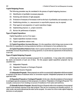 644 A Textbook of Financial Cost and Management Accounting 
Capital Budgeting Process 
The following procedure may be considered in the process of capital budgeting decisions : 
(1) Identification of profitable investment proposals. 
(2) Screening and selection of right proposals. 
(3) Evaluation of measures of investment worth on the basis of profitability and uncertainty or risk. 
(4) Establishing priorities, i.e., uneconomical or unprofitable proposals may be rejected. 
(5) Final approval and preparation of capital expenditure budget. 
(6) Implementing proposal, i.e., project execution. 
(7) Review the performance of projects. 
Types of Capital Expenditure 
Capital Expenditure can be of two types : 
(1) Capital expenditure increases revenue. 
(2) Capital expenditure reduces costs. 
(1) Capital Expenditure Increases Revenue: It is the expenditure which brings more revenue to the 
firm either by expanding the existing production facilities or development of new production line. 
(2) Capital Expenditure Reduces Costs: Such a capital expenditure reduces the cost of present product 
and thereby increases the profitability of existing operations. It can be done by replacement of old machine by 
a new one. 
Types of Capital Budgeting Proposals 
A firm may have several investment proposals for its consideration. It may adopt after considering 
the merits and demerits of each one of them. For this purpose capital expenditure proposals may be 
classified into : 
(1) Independent Proposals 
(2) Dependent Proposals or Contingent Proposals 
(3) Mutually Excusive Proposals 
(1) Independent Proposals: These proposals are said be to economically independent which are accepted 
or rejected on the basis of minimum return on investment required. Independent proposals do not depend 
upon each other. 
(2) Dependent Proposals or Contingent Proposals: In this case, when the acceptance of one proposal 
is contingent upon the acceptance of other proposals. it is called as "Dependent or Contingent Proposals." For 
example, construction of new building on account of installation of new plant and machinery. 
(3) Mutually Exclusive Proposals: Mutually Exclusive Proposals refer to the acceptance of one proposal 
results in the automatic rejection of the other proposal. Then the two investments are mutually exclusive. In 
other words, one can be rejected and the other can be accepted. It is easier for a firm to take capital budgeting 
decisions on such projects. 
 
