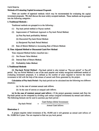 Capital Budgeting 645 
Methods of Evaluating Capital Investment Proposals 
There are number of appraisal methods which may be recommended for evaluating the capital 
investment proposals. We shall discuss the most widely accepted methods. These methods can be grouped 
into the following categories : 
I. Traditional Methods: 
Traditional methods are grouped in to the following : 
(1) Pay-back period method or Payout method. 
(2) Improvement of Traditional Approach to Pay-back Period Method. 
(a) Post Pay-back profitability Method. 
(b) Discounted Pay-back Period Method. 
(c) Reciprocal Pay-back Period Method. 
(3) Rate of Return Method or Accounting Rate of Return Method. 
II. Time Adjusted Method or Discounted Cash Flow Method 
Time Adjusted Method further classified into: 
(1) Net Present Value Method. 
(2) Internal Rate of Return Method. 
(3) Profitability Index Method. 
I. Traditional Methods 
(1) Pay-back Period Method : Pay-back period is also termed as "Pay-out period" or Pay-off 
period. Payout Period Method is one of the most popular and widely recognized traditional method of 
evaluating investment proposals. It is defined as the number of years required to recover the initial 
investment in full with the help of the stream of annual cash flows generated by the project. 
Calculation of Pay-back Period: Pay-back period can be calculated into the following two different 
situations : 
(a) In the case of constant annual cash inflows. 
(b) In the case of uneven or unequal cash inflows. 
(a) In the case of constant annual cash inflows : If the project generates constant cash flow the 
Pay-back period can be computed by dividing cash outlays (original investment) by annual cash inflows. 
The following formula can be used to ascertain pay-back period : 
Cash Outlays (Initial Investment) 
Pay-back Period = 
Annual Cash Inflows 
Illustration: 1 
A project requires initial investment of Rs. 40,000 and it will generate an annual cash inflows of 
Rs. 10,000 for 6 years. You are required to find out pay-back period. 
 