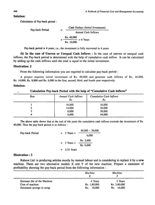 646 
Solution: 
Calculation of Pay-back period : 
Pay-back Period = 
= 
A Textbook of Financial Cost and Management Accouming 
Cash Outlays (Initial Investment) 
Annual Cash Inflows 
Rs. 40,000 
Rs. 10,000 
= 4 Years 
Pay-back period is 4 years, i.e., the investment is fully recovered in 4 years. 
(b) In the case of Uneven or Unequal Cash Inflows: In the case of uneven or unequal cash 
inflows, the Pay-back period is determined with the help of cumulative cash inflow. It can be calculated 
by adding up the cash inflows until the total is equal to the initial investment. 
Illustration: 2 
From the following information you are required to calculate pay-back period : 
A project requires initial investment of Rs. 40,000 and generate cash inflows of Rs. 16,000, 
Rs. 14,000, Rs. 8,000 and Rs. 6,000 in the first, second, third, and fourth year respectively. 
Solution: 
Calculation Pay-back Period with the help of "Cumulative Cash Inflows" 
Year 
1 
2 
3 
4 
Annual Cash Inflows 
Rs. 
16,000 
14,000 
8,000 
6,000 
Cumulative Cash Inflows 
Rs. 
16,000 
30,000 
38,000 
44,000 
The above table shows that at the end of 4th years the cumulative cash inflows exceeds the investment of Rs. 
40,000. Thus the pay-back period is as follows : 
Pay-back Period = 3 Years + 
= 3 Years + 
= 3.33 Years 
Illustration : 3 
40,000 - 38,000 
6,000 
Rs.2,000 
Rs. 6,000 
Rahave Ltd. is producing articles mostly by manual labour and is considering to replace it by a new 
machine. There are two alternative models X and Y of the new machine. Prepare a statement of 
profitability showing the pay~back period from the following information : 
Estimate life of the Machine 
Cost of machine 
Estimated savings in scrap 
Machine 
X 
4 Years 
Rs. 1,80,000 
Rs. 10,000 
Machine 
Y 
5 Years 
Rs. 3,60,000 
Rs. 16,000 
 
