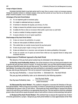.648 A Textbook of Financial Cost and Management Accounting 
Accept or Reject Criterion 
Investment decisions based on pay-back period used by many firms to accept or reject an investment proposal. 
Among the mutually exclusive or alternative projects whose pay-back periods are lower than the cut off period. the 
project would be accepted. if not it would be rejected. 
Advantages of Pay-back Period Method 
(1) It is an important guide to investment policy 
(2) It is simple to understand and easy to calculate 
(3) It facilitates to determine the liquidity and solvency of a firm 
(4) It helps to measure the profitable internal investment opportunities 
(5) It enables the firm to select an investment which yields a quick return on cash funds 
(6) It used as a method of ranking competitive projects 
(7) It ensures reduction of cost of capital expenditure. 
Disadvantages of Pay-back Period Method 
(1) It does not measure the profitability of a project 
(2) It does not value projects of different economic lives 
(3) This method does not consider income beyond the pay-back period 
(4) It does not give proper weight to timing of cash flows 
(5) It does not indicate how to maximize value and ignores the relative profitability of the project 
(6) It does not consider cost of capital and interest factor which are very important factors in taking sound 
investment decisions. 
2. Improvement of Traditional Approach to Pay-back Period 
The demerits of the pay-back period method may be eliminated in the following ways: 
(a) Post Pay-back Profitability Method: One of the limitations of the pay-back period method is that 
it ignores the post pay-back returns of project. To rectify the defect, post pay-back period method considers 
the amount of profits earned after the pay-back period. This method is also known as Surplus Life Over Pay­back 
Method. According to this method, pay-back profitability is calculated by annual cash inflows in each of 
the year, after the pay-back period. This can be expressed in percentage of investment. 
Post Pay-back Profitability = Annual Cash Inflow x (Estimated Life - Pay-back Period) 
The post pay-back profitability index can be determined by the following equation : 
Post Pay-back Profits Post Pay-back Profitability Index = x 100 
Initial Investments 
(b) Discounted Pay-back Method: This method is designed to overcome the limitation of the pay­back 
period method. When savings are not levelled, it is better to calculate the pay-back period by taking into 
consideration the present value of cash inflows. Discounted pay-back method helps to measure the present 
value of all cash inflows and outflows at an appropriate discount rate. The time period at which the cumulated 
present value of cash inflows equals the present value of cash outflows is known as discounted pay-back period. 
(c) Reciprocal Pay-back Period Method: This methods helps to measure the expected rate of return 
of income generated by a project. Reciprocal pay-back period method is a close approximation of the Time 
 