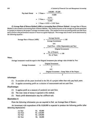 650 
Pay-back Period = 3 Years + 
= 3 Years + 
A Textbook of Financial Cost and Management Accounting 
1,00,000 - 87,229 
13,660 
12,771 
13,660 
= 3 Years + 0.935 = 3.935 Years 
(3) Average Rate of Return Method (ARR) or Accounting Rate of Return Method: Average Rate of Return 
Method is also termed as Accounting Rate of Return Method. This method focuses on the average net income generated 
in a project in relation to the project's average investment outlay. This method involves accounting profits not cash flows 
and is similar to the pelformance measure of return on capital employed. The average rate of returr. can be determined by 
the following equation: 
Average Rate of Return (ARR) 
Average Income 
= -------- x 100 
Average Investments 
(or) 
Cash Flow - (After Depreciation and Tax) 
= --------------------- 
Original Investments 
No. of Projects 
= x 100 
No. of Years 
Where, 
Average investment would be equal to the Original investment plus salvage value divided by Two 
Average Investment = 
Original Investment 
2 
(or) 
Original Investment - Scrap Value of the Project 
= 2 
Advantages 
(1) It considers all the years involved in the life of a project rather than only pay-back years. 
(2) It applies accounting profit as a criterion of measurement and not cash flow. 
Disadvantages 
(1) It applies profit as a measure of yardstick not cash flow. 
(2) The time value of money is ignored in this method. 
(3) Yearly profit determination may be a difficult task. 
Illustration: 6 
From the following information you are required to find out Average Rate of Return : 
An investment with expenditure of Rs.lD,OO,OOO is expected to produce the following profits (after 
deducting depreciation) 
1st Year 
2nd Year 
3rd Year 
4th Year 
Rs. 80,000 
Rs. 1,60,000 
Rs. 1,80,000 
Rs. 60,000 
 