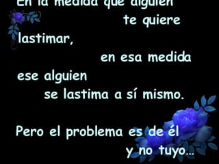 En la medida que alguien  te quiere lastimar,  en esa medida ese alguien  se lastima a sí mismo.  Pero el problema es de él  y no tuyo… 