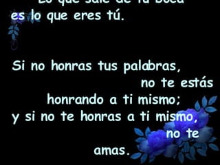 Lo que sale de tu boca  es lo que eres tú.  Si no honras tus palabras,  no te estás honrando a ti mismo; y si no te honras a ti mismo,  no te amas.   