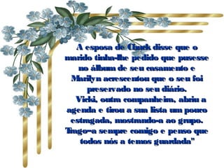 A esposa de Chuck disse que oA esposa de Chuck disse que o
marido tinha-lhe pedido que pusessemarido tinha-lhe pedido que pusesse
no álbum de seu casamento eno álbum de seu casamento e
Marilyn acrescentou que o seu foiMarilyn acrescentou que o seu foi
preservado no seu diário.preservado no seu diário.
      Vicki, outra companheira, abriu aVicki, outra companheira, abriu a
agenda e tirou a sua lista um poucoagenda e tirou a sua lista um pouco
estragada, mostrando-a ao grupo.estragada, mostrando-a ao grupo.
Trago–a sempre comigo e penso queTrago–a sempre comigo e penso que
todos nós a temos guardada"todos nós a temos guardada"
 