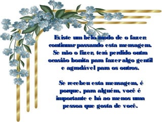 Existe um belo modo de o fazer:Existe um belo modo de o fazer:
continuarpassando esta mensagem.continuarpassando esta mensagem.
Se não o fizer, terá perdido outraSe não o fizer, terá perdido outra
ocasião bonita para fazeralgo gentilocasião bonita para fazeralgo gentil
e agradável para os outros.e agradável para os outros.
  Se recebeu esta mensagem, éSe recebeu esta mensagem, é
porque, para alguém, você éporque, para alguém, você é
importante e há ao menos umaimportante e há ao menos uma
pessoa que gosta de você.pessoa que gosta de você.
 