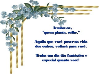       Lembre-se,Lembre-se,
"quem planta, colhe.""quem planta, colhe."
Aquilo que você puserna vidaAquilo que você puserna vida
dos outros, voltará para você.dos outros, voltará para você.
  Tenha um dia tão fantástico eTenha um dia tão fantástico e
especial quanto você!especial quanto você!
 