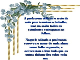 A professora utilizou o resto daA professora utilizou o resto da
aula para terminaro trabalho,aula para terminaro trabalho,
mas na saída todos osmas na saída todos os
estudantes entregaram asestudantes entregaram as
folhas.folhas.
Naquele sábado a professoraNaquele sábado a professora
escreveu o nome de cada alunoescreveu o nome de cada aluno
numa folha separada, enuma folha separada, e
acrescentou à lista tudo que osacrescentou à lista tudo que os
outros tinham dito sobre cadaoutros tinham dito sobre cada
um. um. 
 
