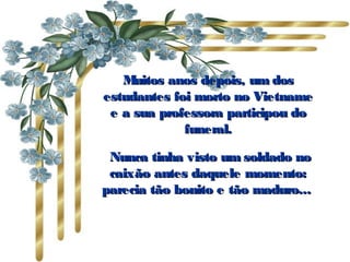 Muitos anos depois, um dosMuitos anos depois, um dos
estudantes foi morto no Vietnameestudantes foi morto no Vietname
e a sua professora participou doe a sua professora participou do
funeral.funeral.
Nunca tinha visto um soldado noNunca tinha visto um soldado no
caixão antes daquele momento:caixão antes daquele momento:
parecia tão bonito e tão maduro...parecia tão bonito e tão maduro...
 