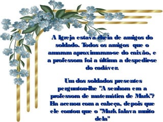A Igreja estava cheia de amigos doA Igreja estava cheia de amigos do
soldado. Todos os amigos que osoldado. Todos os amigos que o
amaram aproximaram-se do caixão, eamaram aproximaram-se do caixão, e
a professora foi a última a despedir-sea professora foi a última a despedir-se
do cadáver.do cadáver.
  Um dos soldados presentesUm dos soldados presentes
perguntou-lhe "A senhora era aperguntou-lhe "A senhora era a
professora de matemática de Mark"?professora de matemática de Mark"?
Ela acenou com a cabeça, depois queEla acenou com a cabeça, depois que
ele contou que o "Mark falava muitoele contou que o "Mark falava muito
dela"dela"
 