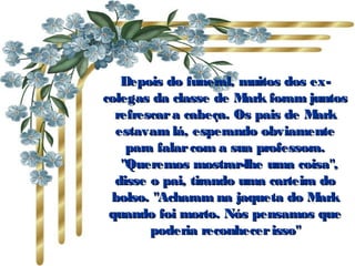 Depois do funeral, muitos dos ex-Depois do funeral, muitos dos ex-
colegas da classe de Mark foram juntoscolegas da classe de Mark foram juntos
refrescara cabeça. Os pais de Markrefrescara cabeça. Os pais de Mark
estavam lá, esperando obviamenteestavam lá, esperando obviamente
para falarcom a sua professora.para falarcom a sua professora.
   "Queremos mostrar-lhe uma coisa","Queremos mostrar-lhe uma coisa",
disse o pai, tirando uma carteira dodisse o pai, tirando uma carteira do
bolso. "Acharam na jaqueta do Markbolso. "Acharam na jaqueta do Mark
quando foi morto. Nós pensamos quequando foi morto. Nós pensamos que
poderia reconhecerisso"poderia reconhecerisso"
 