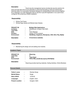 Description :
Smart security management server provides the security solutions for
ssms and sdk apps and is to be extended to control the final apps on iOS and android apps.
kobil test utility is an automation framework designed for testing different kobil products together.
ktu is deployed as a web Application both as war file in java EE Application or as a part of pre-
configured VM containing a SSMS installation.
.Responsibility:
 Writing Test Cases.
 Writing Page classes and Module base Classes.
PROJECT #2 : Multiple Web Applications
Company : Web4Bharat, Gurgaon New Delhi
Team Size : 3
Role : Team Member
Duration : August 2016 to present.
Environment : BootStrap, AngularJs, Wordpress, CSS, Html, Php, MySql
Description : E-Commerce websites
.Responsibility:
 Maintaining the design and and adding new modules.
Academic Project
PROJECT #1 : Elearning
Team Size : 5
Role : Team Head.
Environment : PHP,HTML,JavaScript,Jquery,CSS,MySql.
Description :
Elearning provides learning materials, Coding Interface, Online Mocktest.
Personal Details
Father’s name : Shankar Dangi
Marital Status : Single
Date of Birth : 12-05-93.
Languages : English, Hindi.
Present Location : Gurgaon, Delhi
 