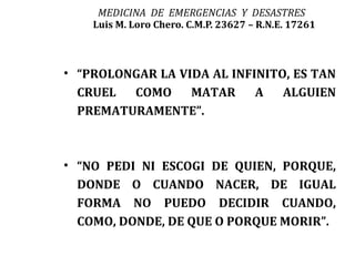 MEDICINA DE EMERGENCIAS Y DESASTRES
    Luis M. Loro Chero. C.M.P. 23627 – R.N.E. 17261



• “PROLONGAR LA VIDA AL INFINITO, ES TAN
  CRUEL  COMO     MATAR     A   ALGUIEN
  PREMATURAMENTE”.



• “NO PEDI NI ESCOGI DE QUIEN, PORQUE,
  DONDE O CUANDO NACER, DE IGUAL
  FORMA NO PUEDO DECIDIR CUANDO,
  COMO, DONDE, DE QUE O PORQUE MORIR”.
 