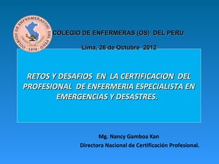 COLEGIO DE ENFERMERAS (OS) DEL PERU

              Lima, 26 de Octubre 2012



 RETOS Y DESAFIOS EN LA CERTIFICACION DEL
PROFESIONAL DE ENFERMERIA ESPECIALISTA EN
        EMERGENCIAS Y DESASTRES.



                     Mg. Nancy Gamboa Kan
              Directora Nacional de Certificación Profesional.
 
