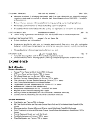 ASSISTANT MANAGER Wal-Mart Inc. Rowlett, TX 2003 - 2007
• Performed all aspects of managing the different areas of a Super Center and Div1 including: Overnight
operations, paperwork in the areas of balancing daily deposits ranging from $35K-$100k+, scheduling,
and stock control.
• Trained in human resources in the areas of: interviewing, counseling, and terminating employees
• Maintained customer relations by effectively handling customer complaints
• Traveled to different locations to assist in the opening and organization of new stores and remodels
SALES PROFESSIONAL David McDavid Plano, TX 2001 - 02
• Utilized strong organizational and analytical skills, and a proven ability to handle multiple tasks.
STORE OPERATIONS DIRECTOR Victoria’s Secret Dallas, TX 2001
• Trained, developed and motivated staff
• Implemented an effective sales plan by: Preparing weekly payroll, forecasting store sales, maintaining
budgetary controls, supervising shipping and receiving, loss prevention, inventory control, merchandising
• Managed customer relations in a professional one-on-one basis
SPECIALIST (E-4) US Army Texas & Korea 1997 - 01
• Honorable Discharge from both US Army and US Army National Guard
• Worked with multi-million dollar equipment under high stress while responsible for a four man team
Experience
Bank of Marion
Hardware Management
• Receipt Printer-Repair and Invt. Control-POC for Issues
• IP Phones-Repair and Invt. Control-POC for Issues
• PC's-Setup-Repair and Invt. Control-POC for Issues
• Monitors-Purchase Request-Setup-Invt. Control-POC for Issues
• CheckScanners-Purchase Request-Setup-Invt. Control-POC for Issues
• Hard Drives-Serial Number Logging-Repair/Replace
• Cage Installs-Purchase Request-Setup-Invt. Control-POC for Issues
• Rewires-Cable Drops-Purchase Request-Setup
• Multipurpose Printers-Repair and Invt. Control-POC for Issues
• Keypads-iButton-Core/Bookkeepping-4FL Keypad
• Security Cameras-Purchase Request-Setup-Train-Invt. Control-POC for Issues
• Cash Counters-Purchase Request-Setup-Invt. Control-POC for Issues
Software Management
• Arta-Updates and Patches-POC for Issues
• EZ-Teller-Auditing-Setup and Removal-Change Users Rolls and Workstations-Break Fixes-POC for
Issues
• Clearview-Auditing-Setup and Removal-Change Users Rolls-Break Fixes-POC for Issues
• ActiveView-Auditing-Setup and Removal-Change Users Rolls and Workstations-Break Fixes-POC for
Issues
• Premier-Password Resets and Lock Out Resets
• Point/Calix-Updates and Patches-POC for Issues
• ShareFile-Updates and Patches-POC for Issues
 