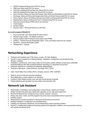 • GPRC's-Password Reset-Cert's-POC for Issues
• CBB-User Setup-Audit-POC for Issues
• Profit Star-Updates/Patches-New User Setup-POC for Issues
• Optimist-Updates/Patches-New User Setup-POC for Issues
• Active Directory-Setup and Removal-Change Users Rolls and Workstations-Audit-POC for Issues
• Exchange--Setup and Removal-Change Users Rolls and Email Groups-Audit-POC for Issues
• Phone System--Setup and Editing-Change Users Rolls and Passwords-Audit-POC for Issues
• Meeting Room-Setup and Removal-Train-Troubleshooting-POC for Issues
• Security Cameras-Setup IPVMS server and cameras
• Ticket System
• Amazon Orders
• Security Video – FBI-Secret Service-Local Police
Current/Completed PROJECTS
• Phone SYSTEM- 120+ Mitel 5330e IP & 5610 DECT
• Network Cage installs – 16 different branches
• Security System with IP Camera’s and custom built IPVMS
• GPRC's – General Purpose Reloadable Cards – Prep and Rollout with end user support
• ShareFile – Secure file transfer system
• Wireless AP's – Ubiquiti
Networking Experience
• Proficient with Alcatel/Lucent 7750, Cisco, Juniper, HP, Dell, Redback
• Overall 5+ years’ experience in Network Design, Installation, Configuration and troubleshooting:
Routers, Switches
• Installation, maintenance, and tuning of data communication system software components, LAN/WAN
hardware/software with other hardware/software operating in a networked environment
• Extensive experience in installing and deploying desktop/laptop
• Proficient in Microsoft – Active Directory, Exchange, Win7, Win10
• SoHo- Small Office Home Office (POTs, Wireless, Servers, VPN, VoIP/SIP)
• Ability to set and meet time sensitive deadlines
• Work effectively in a team setting or as individual
• Excellent Public Relations skills; work well with diverse groups of people.
• English Speaking with excellent oral and written communication skill
Network Lab Assistant
• Responsible of Installation and Configuration of Cisco Router, Switch and Firewall
• Design and planning skills were utilized with upgrades of new, high asset equipment
• Removal & Replacement of high-end Cisco routers, switches, and pix’s
• Wiring, tear down, install, and IOS programming of two labs accomplished without supervision
• Desktop support
• Responsible for student assistance in Microsoft and Windows environment
• Desktop installation, configuration and troubleshooting.
• Installing and deploying maintaining, and troubleshooting several operating systems
• Built PC’s, installed and configured operating systems and application software, and recommended antivirus
and security procedures tools
 