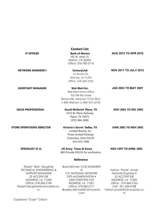 Contact List
IT OFFICER Bank of Marion AUG 2012 TO APR 2016
102 W. Main St.
Marion, VA 24354
Office: 276-783-3116
NETWORK ENGINEER I CenturyLink NOV 2011 TO JULY 2012
22 Accent Dr.
Monroe, LA 71202
Office: 318-360-2165
ASSISTANT MANAGER Wal-Mart Inc. JAN 2003 TO MAY 2007
Wal-Mart Home Office
702 SW 8th Street
Bentonville, Arkansas 72716-8611
1-800-Walmart (1-800-925-6278)
SALES PROFESSIONAL David McDavid Plano, TX NOV 2001 TO DEC 2002
3333 W. Plano Parkway
Plano, TX 75075
(972) 964-5000
STORE OPERATIONS DIRECTOR Victoria’s Secret Dallas, TX JUNE 2001 TO NOV 2001
Limited Brands, Inc.
Three Limited Parkway
Columbus, Ohio 43230
614-415-7000
SPECIALIST (E-4) US Army Texas & Korea NOV 1997 TO APRIL 2001
Will Provide DD214 for verification.
Reference
Robert “Bob” Slaughter
TECHNICAL ENGINEERING &
SUPPORT MANAGER
22 ACCENT DR
MONROE, LA 71202
Office: 318-582-2104
Robert.Slaughter@centurylink.co
m
Brad Mitchell, CCIE ENGINEER
III
CTL NATIONAL NETWORK
OPS-AUGMENTATION 4
2320 FORSYTHE AVE
MONROE, LA 71201
Office: 318.360.2171
Bradley.Mitchell@CenturyLink.
com
Farhan ”Frank” Ansari
Network Engineer II
22 ACCENT DR
MONROE, LA 71202
Office : 318-360-2165
Cell : 321-356-9108
Farhan.Ansari@CenturyLink.co
m
Copeland “Cope” Crisson
 