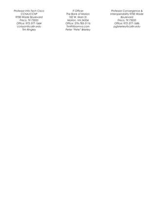 Professor Info Tech Cisco
CCNA/CCNP
9700 Wade Boulevard
Frisco, TX 75035
Office: 972-377-1664
ccrisson@collin.edu
Tim Ringley
IT Officer
The Bank of Marion
102 W. Main St.
Marion, VA 24354
Office: 276-783-3116
TimR@bomva.com
Peter “Pete” Brierley
Professor Convergence &
Interoperability 9700 Wade
Boulevard
Frisco, TX 75035
Office: 972-377-1686
pgbrierley@collin.edu
 