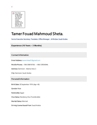 1
Tamer Fouad Mahmoud Sheta.
Senior Executive Secretary, Translator, Office Manager - Al Khobar, Saudi Arabia
Experience (16 Years – 3 Months)
Contact Information
Email Address: tamersheta01@gmail.com
Mobile Phones: +966 598418166 - +966 539036946.
Address: Dammam - Adama Area 2
City: Dammam, Saudi Arabia
Personal Information
Birth Date: 20 September 1976 (Age: 40)
Gender: Male
Nationality: Egypt
Visa Status: Residency Visa (Transferable)
Marital Status: Married
Driving License Issued From: Saudi Arabia
 