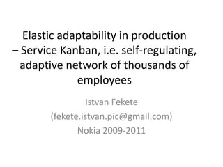 Elastic adaptability in production–Service Kanban, i.e. self-regulating, adaptive network of thousands of employees 
Istvan Fekete 
(fekete.istvan.pic@gmail.com) 
Nokia 2009-2011  