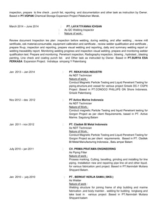 inspection, prepare to line check , punch list, reporting and documentation and other task as instruction by Owner.
Based in PT.VOPAK Chemical Storage Expansion Project Pelabuhan Merak.
March 2014 – June 2014 : PT. LAYA’TIYANNA ICHSAN
: As QC Welding Inspector
: Nature of work :
Review document Inspection tes plan .inspection before welding, during welding, and after welding , review mill
sertificate, cek material,consumable, equipment calibration and sertificate , review welder qualification and sertificate ,
prepare fit-up, inspection and reporting, prepare visual welding and reporting, daily and summary welding report or
welding traceability report. Monitoring welding progress and inspection visual welding. prepare and monitoring welder
qualification test. Prepare and monitoring Penetrant inspection, Radiography inspection, blowing , hydrotest , blasting
painting, Line check and coating punch list. and Other task as instructed by Owner. Based in PT.SURYA ESA
PERKASA Expansion Project. Indralaya simpang Y Palembang
Jan 2013 – Jan 2014 : PT. REKAYASA INDUSTRI
As NDT Technician
Nature of work :
Conduct Magnetic Particle Testing and Liquid Penetrant Testing for
piping,structure,and vessel for various project Grissik DC-1 CGPX
Project .Based in PT.CONOCO PHILLIPS ON Shore Indonesia.
Grissik Palembang
Nov 2012 – des 2012 : PT Active Marine Indonesia
As NDT Technician
Nature of Work :
Conduct magnetic Particle Testing and liquid Penetrant testing for
Gorgon Project as per client Requirements, based in PT. Active
Marine. Sagulung Batam
Jan 2011 - nov 2012 : PT. Cladtek BI Metal Indonesia
As NDT Technician
Nature of Work :
Conduct Magnetic Particle Testing and Liquid Penetrant Testing for
Gorgon Project as per client requirements. Based in PT. Cladtek
BI Metal Manufacturing Indonesia , Batu ampar Batam
July 2010 – jan 2011 : CV. PRIMA PRATAMA ENGINEERING
As Piping Fitter
Nature of work :
Prosess marking, Cutting, bevelling, grinding and installing for line
piping. Installation new and repairing pipe line oil and other liquid.
for various fabrication yard project. Based in PT.Nanindah Mutiara
Shipyard Batam.
Jan 2010 – july 2010 : PT . BERKAT KERJA SAMA ( BKS )
As Welder
Nature of work :
Welding structure for joining frame of ship building and marine
fabrication ,and body mainten . welding for building tongkang and
take boat in various project .Based in PT.Nanindah Mutiara
Shipyard batam
 