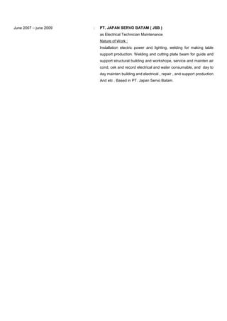 June 2007 – june 2009 : PT. JAPAN SERVO BATAM ( JSB )
as Electrical Technician Maintenance
Nature of Work :
Installation electric power and lighting, welding for making table
support production. Welding and cutting plate beam for guide and
support structural building and workshope, service and mainten air
cond, cek and record electrical and water consumable, and day to
day mainten building and electrical , repair , and support production
And etc . Based in PT. Japan Servo Batam.
 