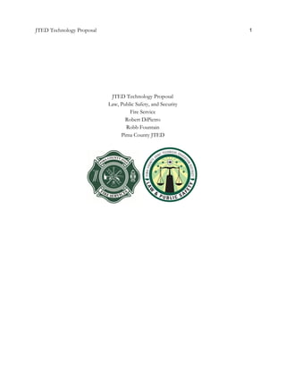  
JTED Technology Proposal 1 
 
 
 
 
 
 
 
 
JTED Technology Proposal 
Law, Public Safety, and Security 
Fire Service 
Robert DiPietro 
Robb Fountain 
Pima County JTED 
 
 
 
 
   
 