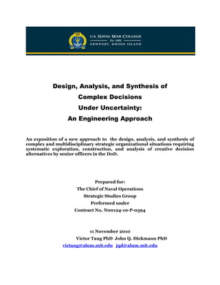 Design, Analysis, and Synthesis of 
Complex Decisions 
Under Uncertainty: 
An Engineering Approach 
An exposition of a new approach to the design, analysis, and synthesis of complex and multidisciplinary strategic organizational situations requiring systematic exploration, construction, and analysis of creative decision alternatives by senior officers in the DoD. 
Prepared for: 
The Chief of Naval Operations 
Strategic Studies Group 
Performed under 
Contract No. N00124-10-P-0394 
11 November 2010 
Victor Tang PhD John Q. Dickmann PhD 
victang@alum.mit.edu jqd@alum.mit.edu 
 