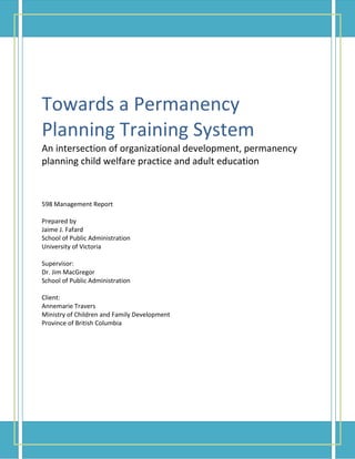 Towards a Permanency
Planning Training System
An intersection of organizational development, permanency
planning child welfare practice and adult education
598 Management Report
Prepared by
Jaime J. Fafard
School of Public Administration
University of Victoria
Supervisor:
Dr. Jim MacGregor
School of Public Administration
Client:
Annemarie Travers
Ministry of Children and Family Development
Province of British Columbia
 