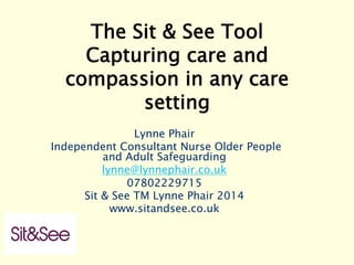 The Sit & See Tool 
Capturing care and
compassion in any care
setting
Lynne Phair
Independent Consultant Nurse Older People
and Adult Safeguarding
lynne@lynnephair.co.uk
07802229715
Sit & See TM Lynne Phair 2014
www.sitandsee.co.uk
 