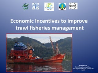 Economic Incentives to improve
trawl fisheries management
By Robert Lee
FAO Fishery Industry Officer
FAO Regional Office for Asia and the
Pacific
 