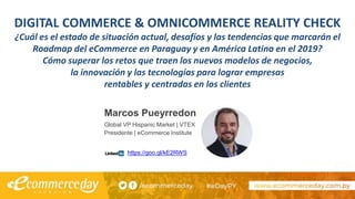 DIGITAL COMMERCE & OMNICOMMERCE REALITY CHECK
¿Cuál es el estado de situación actual, desafíos y las tendencias que marcarán el
Roadmap del eCommerce en Paraguay y en América Latina en el 2019?
Cómo superar los retos que traen los nuevos modelos de negocios,
la innovación y las tecnologías para lograr empresas
rentables y centradas en los clientes
Marcos Pueyrredon
Global VP Hispanic Market | VTEX
Presidente | eCommerce Institute
https://goo.gl/kE2RWS
 