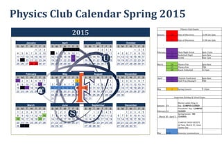 Physics Club Calendar Spring 2015
Physics Club Events
January 28 Days of Discovery 11:00 am-2pm
29 Days of Discovery 11:00 am-2pm
February 1 Skate Night Social 6pm-11pm
13 Basketball Night 6pm-8pm
17 SCORE 8am-1pm
March 14 Physics Fair 6pm-8pm
15 Physics Fair TBD
20 Beach Volleyball 12-4pm
April 17 Chiptole Fundraiser 6pm-8pm
24 Field Trip (Boeing?) TBD
May 2 Spring Concert 7-10pm
Important Holiday & School Dates
January 19
Martin Luther King, Jr.
Day - CAMPUS CLOSED
February 16
Presidents’ Day - CAMPUS
CLOSED
March 30 - April 5
Spring Recess - NO
CLASSES;
CAMPUS OPEN EXCEPT
on Tues., March 31, Cesar
Chavez Day
May 9-15 Semester examinations
2015
January April July October
S M T W T F S S M T W T F S S M T W T F S S M T W T F S
1 2 3 1 2 3 4 1 2 3 4 1 2 3
4 5 6 7 8 9 10 5 6 7 8 9 10 11 5 6 7 8 9 10 11 4 5 6 7 8 9 10
11 12 13 14 15 16 17 12 13 14 15 16 17 18 12 13 14 15 16 17 18 11 12 13 14 15 16 17
18 19 20 21 22 23 24 19 20 21 22 23 24 25 19 20 21 22 23 24 25 18 19 20 21 22 23 24
25 26 27 28 29 30 31 26 27 28 29 30 26 27 28 29 30 31 25 26 27 28 29 30 31
February May August November
S M T W T F S S M T W T F S S M T W T F S S M T W T F S
1 2 3 4 5 6 7 1 2 1 1 2 3 4 5 6 7
8 9 10 11 12 13 14 3 4 5 6 7 8 9 2 3 4 5 6 7 8 8 9 10 11 12 13 14
15 16 17 18 19 20 21 10 11 12 13 14 15 16 9 10 11 12 13 14 15 15 16 17 18 19 20 21
22 23 24 25 26 27 28 17 18 19 20 21 22 23 16 17 18 19 20 21 22 22 23 24 25 26 27 28
24 25 26 27 28 29 30 23 24 25 26 27 28 29 29 30
31 30 31
March June September December
S M T W T F S S M T W T F S S M T W T F S S M T W T F S
1 2 3 4 5 6 7 1 2 3 4 5 6 1 2 3 4 5 1 2 3 4 5
8 9 10 11 12 13 14 7 8 9 10 11 12 13 6 7 8 9 10 11 12 6 7 8 9 10 11 12
15 16 17 18 19 20 21 14 15 16 17 18 19 20 13 14 15 16 17 18 19 13 14 15 16 17 18 19
22 23 24 25 26 27 28 21 22 23 24 25 26 27 20 21 22 23 24 25 26 20 21 22 23 24 25 26
29 30 31 28 29 30 27 28 29 30 27 28 29 30 31
 