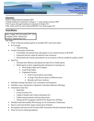 Education:
Beatrice High School-Graduated 2007
College-Southeast Community College (1 ½ years general classes)-2007
CNA License through Southeast Community College-2011
CPR, AED, and First Aid Certified (MEDIC First Aid)-August 201
Work History:
Date: August 2015-November 30th
, 2015
Company Name: Danos/Oxy
Position: Engineering Tech
Job Tasks:
 Work in Maximo pulling reports on monthly PM’s and work orders.
 Pi Coresight
o Trend building
 Central Automation Storeroom
o Consolidate all material from other plants to one central location at WUCRP
o Organized and bar coded all material in the storeroom
o Researched and created a presentation on an inventory software needed for quality control
 Spot Fire
o Pull data from Maximo and upload into Spot Fire to build reports
o Build reports to show supporting data and present at meetings on:
 Work Orders Open and Complete
 Loop Work Orders
 Unplanned Failures
 Total Costs by plants and months
 Average Time (hours) spent on different assets
 Remedy and Cause Analysis
 Schedule trainings and demo’s for Automation and Engineers
 Schedule, assist, and present at Quarterly Automation Business Meetings
 Automation Team Site
o Build files
o Create inventory list
o Update Calendar and Contact information list
o Update announcements and team discussions
o Upload all PLC programs and H2S/LEL Reports for all Plants
 Schedule and hold monthly PM meetings for all Automation Technicians
 Receive and read all daily impact reports from all plants
 Put together and send out the Permian EOR Automation Weekly Summary Reports
 Work in Excel to build spreadsheets
Amanda Marie Luehring
1909 99th St.
Lubbock TX 79423
Amanda_luehring@oxy.com
Aluehring07@gmail.com
(432)788-7630
 