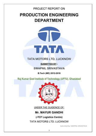 Submitted by- SWAPNIL SRIVASTAVA
1
PROJECT REPORT ON
PRODUCTION ENGINEERING
DEPARTMENT
TATA MOTORS LTD, LUCKNOW
SUBMITTED BY:-
SWAPNIL SRIVASTAVA
B.Tech (ME) 2012-2016
Raj Kumar Goel Institute of Technology (UPTU), Ghaziabad
UNDER THE GUIDENCE OF:
Mr. MAYUR GANDHI
(-TCF Logistics Centre)
TATA MOTORS LTD. LUCKNOW
 