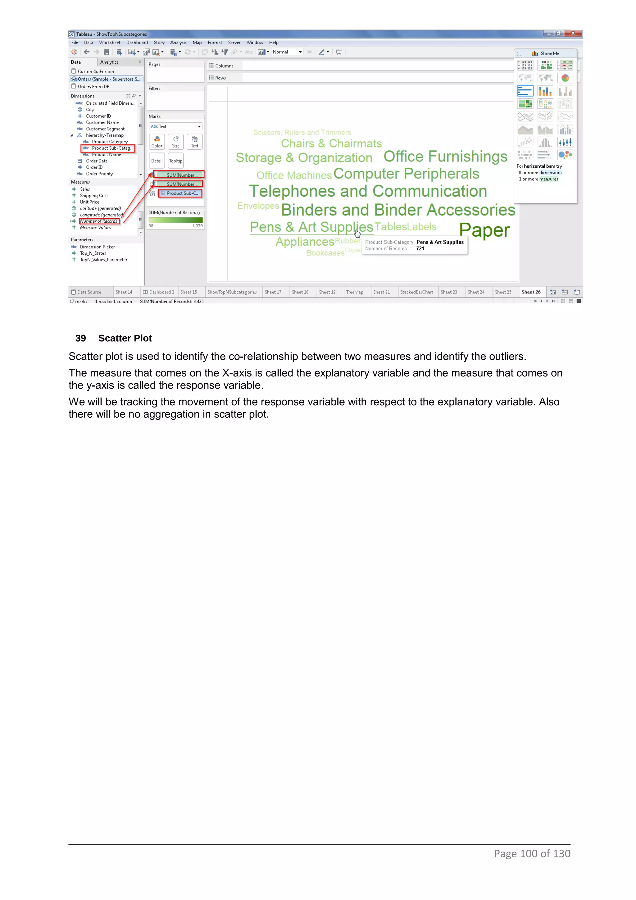 39 Scatter Plot
Scatter plot is used to identify the co-relationship between two measures and identify the outliers.
The measure that comes on the X-axis is called the explanatory variable and the measure that comes on
the y-axis is called the response variable.
We will be tracking the movement of the response variable with respect to the explanatory variable. Also
there will be no aggregation in scatter plot.
Page 100 of 130
 