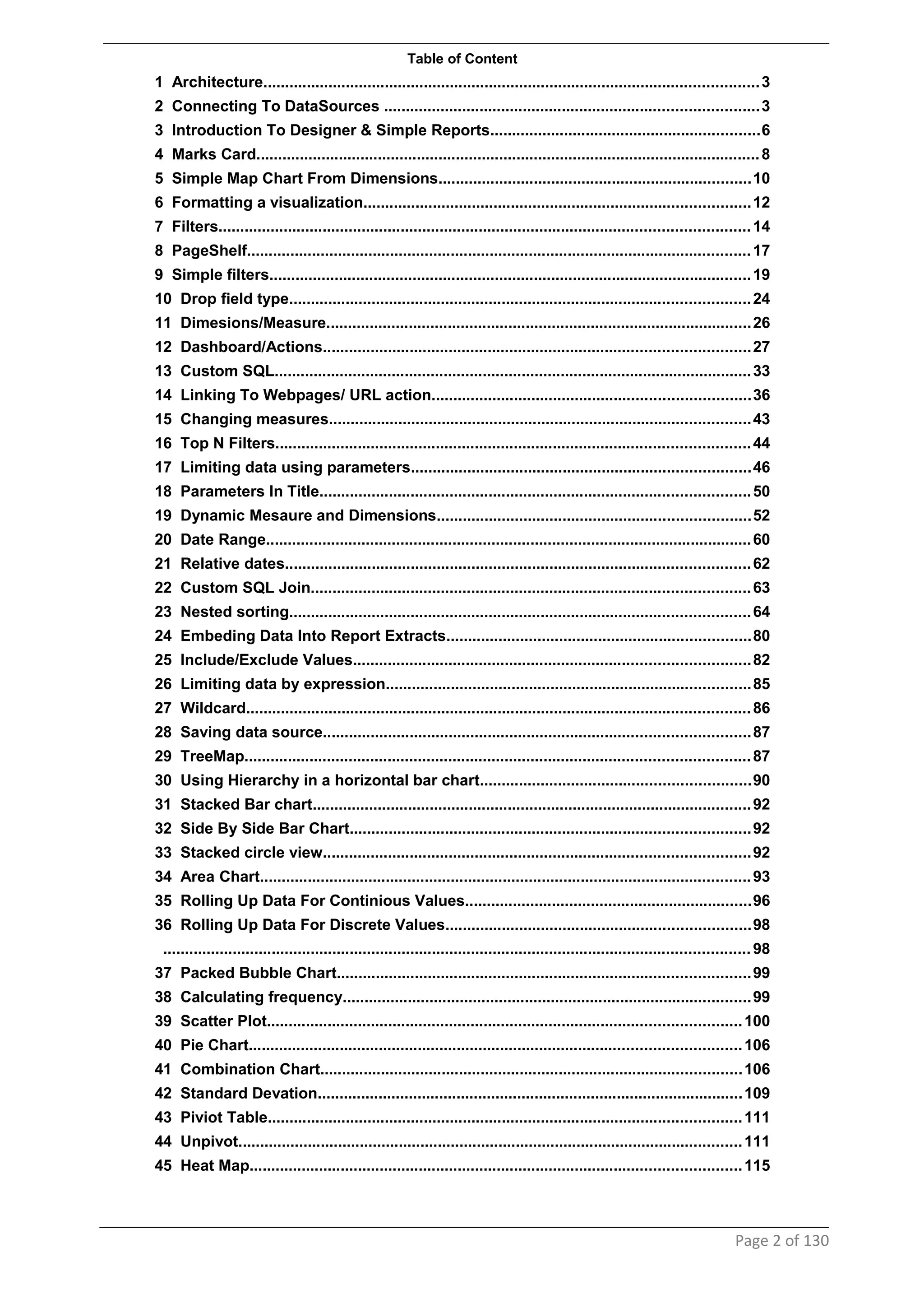 Table of Content
1 Architecture..................................................................................................................3
2 Connecting To DataSources ......................................................................................3
3 Introduction To Designer & Simple Reports..............................................................6
4 Marks Card....................................................................................................................8
5 Simple Map Chart From Dimensions........................................................................10
6 Formatting a visualization.........................................................................................12
7 Filters..........................................................................................................................14
8 PageShelf....................................................................................................................17
9 Simple filters...............................................................................................................19
10 Drop field type..........................................................................................................24
11 Dimesions/Measure..................................................................................................26
12 Dashboard/Actions..................................................................................................27
13 Custom SQL..............................................................................................................33
14 Linking To Webpages/ URL action.........................................................................36
15 Changing measures.................................................................................................43
16 Top N Filters.............................................................................................................44
17 Limiting data using parameters..............................................................................46
18 Parameters In Title...................................................................................................50
19 Dynamic Mesaure and Dimensions........................................................................52
20 Date Range................................................................................................................60
21 Relative dates...........................................................................................................62
22 Custom SQL Join.....................................................................................................63
23 Nested sorting..........................................................................................................64
24 Embeding Data Into Report Extracts......................................................................80
25 Include/Exclude Values...........................................................................................82
26 Limiting data by expression....................................................................................85
27 Wildcard....................................................................................................................86
28 Saving data source..................................................................................................87
29 TreeMap....................................................................................................................87
30 Using Hierarchy in a horizontal bar chart..............................................................90
31 Stacked Bar chart.....................................................................................................92
32 Side By Side Bar Chart............................................................................................92
33 Stacked circle view..................................................................................................92
34 Area Chart.................................................................................................................93
35 Rolling Up Data For Continious Values..................................................................96
36 Rolling Up Data For Discrete Values......................................................................98
.......................................................................................................................................98
37 Packed Bubble Chart...............................................................................................99
38 Calculating frequency..............................................................................................99
39 Scatter Plot.............................................................................................................100
40 Pie Chart.................................................................................................................106
41 Combination Chart.................................................................................................106
42 Standard Devation..................................................................................................109
43 Piviot Table.............................................................................................................111
44 Unpivot....................................................................................................................111
45 Heat Map.................................................................................................................115
Page 2 of 130
 