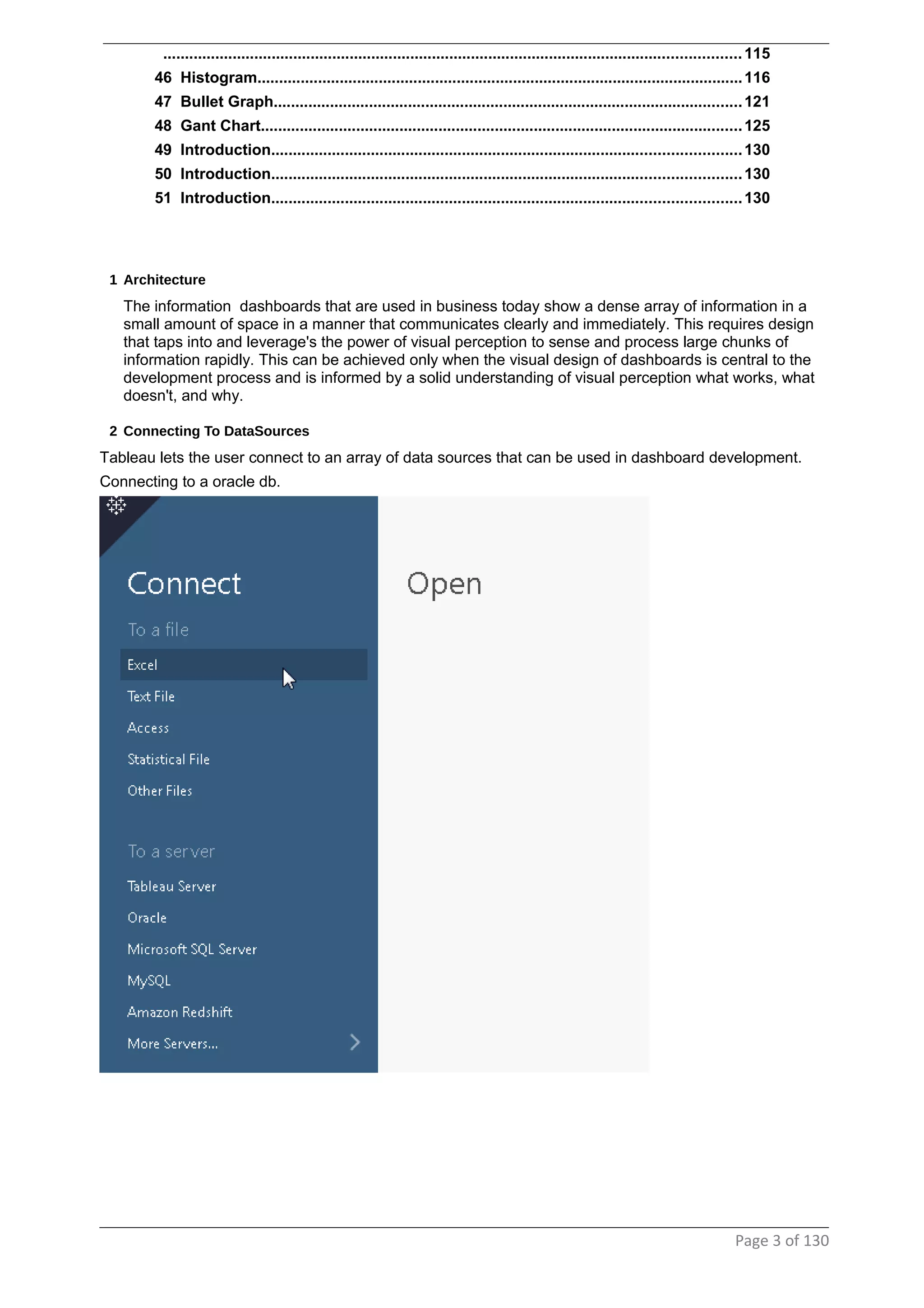 .....................................................................................................................................115
46 Histogram................................................................................................................116
47 Bullet Graph............................................................................................................121
48 Gant Chart...............................................................................................................125
49 Introduction............................................................................................................130
50 Introduction............................................................................................................130
51 Introduction............................................................................................................130
1 Architecture
The information dashboards that are used in business today show a dense array of information in a
small amount of space in a manner that communicates clearly and immediately. This requires design
that taps into and leverage's the power of visual perception to sense and process large chunks of
information rapidly. This can be achieved only when the visual design of dashboards is central to the
development process and is informed by a solid understanding of visual perception what works, what
doesn't, and why.
2 Connecting To DataSources
Tableau lets the user connect to an array of data sources that can be used in dashboard development.
Connecting to a oracle db.
Page 3 of 130
 