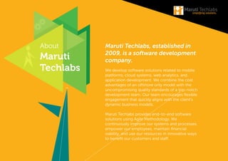 About
Maruti
Techlabs
Maruti Techlabs, established in
2009, is a software development
company.
We develop software solutions related to mobile
platforms, cloud systems, web analytics, and
application development. We combine the cost
advantages of an ofshore only model with the
uncompromising quality standards of a top-notch
development team. Our team encourages lexible
engagement that quickly aligns with the client’s
dynamic business models.
Maruti Techlabs provides end-to-end software
solutions using Agile Methodology. We
continuously improve our systems and processes,
empower our employees, maintain inancial
viability, and use our resources in innovative ways
to beneit our customers and staf.
 