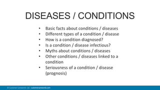 45© Customer Carewords Ltd. customercarewords.com
DISEASES / CONDITIONS
• Basic facts about conditions / diseases
• Different types of a condition / disease
• How is a condition diagnosed?
• Is a condition / disease infectious?
• Myths about conditions / diseases
• Other conditions / diseases linked to a
condition
• Seriousness of a condition / disease
(prognosis)
 