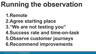 76© Customer Carewords Ltd. customercarewords.com
Running the observation
1.Remote
2.Agree starting place
3.“We are not testing you”
4.Success rate and time-on-task
5.Observe customer journeys
6.Recommend improvements
 