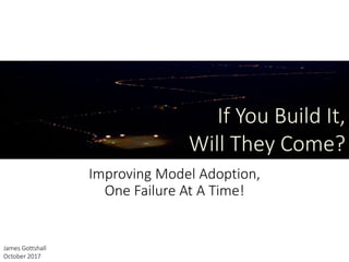 Improving Model Adoption,
One Failure At A Time!
If You Build It,
Will They Come?
James Gottshall
October 2017
 