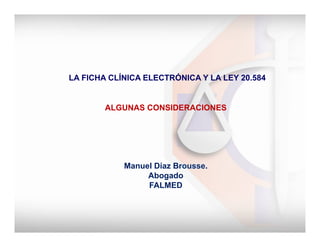  
	
  LA FICHA CLÍNICA ELECTRÓNICA Y LA LEY 20.584
ALGUNAS CONSIDERACIONES
Manuel Díaz Brousse.
Abogado
FALMED
 