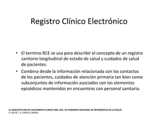 Registro	
  Clínico	
  Electrónico	
  
•  El	
  termino	
  RCE	
  se	
  usa	
  para	
  describir	
  el	
  concepto	
  de	
  un	
  registro	
  
sanitario	
  longitudinal	
  de	
  estado	
  de	
  salud	
  y	
  cuidados	
  de	
  salud	
  
de	
  pacientes.	
  	
  
•  Combina	
  desde	
  la	
  información	
  relacionada	
  con	
  los	
  contactos	
  
de	
  los	
  pacientes,	
  cuidados	
  de	
  atención	
  primaria	
  tan	
  bien	
  como	
  
subconjuntos	
  de	
  información	
  asociados	
  con	
  los	
  elementos	
  
episódicos	
  mantenidos	
  en	
  encuentros	
  con	
  personal	
  sanitario.	
  
	
  	
  
LA	
  ARQUITECTURA	
  DE	
  DOCUMENTO	
  CLÍNICO	
  XML-­‐CDA.	
  VII	
  CONGRESO	
  NACIONAL	
  DE	
  INFORMÁTICA	
  DE	
  LA	
  SALUD	
  
D.	
  RECHE1,	
  A.	
  GARCÍA-­‐LINARES	
  
 