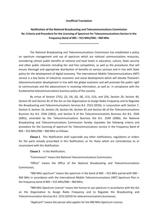 Unofficial Translation
Notification of the National Broadcasting and Telecommunications Commission
Re: Criteria and Procedure for the Licensing of Spectrum for Telecommunications Service in the
Frequency Band of 895 – 915 MHz/940 – 960 MHz
___________________________
The National Broadcasting and Telecommunications Commission has established a policy
on spectrum management and use of spectrum which are national communications resources,
considering utmost public benefits at national and local levels in education, culture, State security
and other public interests including fair and free competition, as well as the procedures that will
ensure thorough and appropriate distribution of benefits to various services and in line with State
policy for the development of digital economy. The International Mobile Telecommunications (IMT)
service is a key factor of industrial, economic and social development which will elevate Thailand’s
telecommunication development in line with the global evolution and will promote the public right
to communicate and the advancement in receiving information, as well as in compliance with the
fundamental telecommunications business policy of the country.
By virtue of Section 27(1), (2), (4), (6), (8), (11), (13), and (24), Section 29, Section 40,
Section 45 and Section 81 of the Act on the Organization to Assign Radio Frequency and to Regulate
the Broadcasting and Telecommunications Services B.E. 2553 (2010), in conjunction with Section 7,
Section 9, Section 10, Section 24, Section 64, Section 65 and Section 66 of the Telecommunications
Business Act B.E. 2544 (2001), and Section 8 of the Telecommunications Business Act B.E. 2544
(2001), amended by the Telecommunications Business Act B.E. 2549 (2006), the National
Broadcasting and Telecommunications Commission hereby stipulates the following criteria and
procedure for the licensing of spectrum for Telecommunications service in the Frequency Band of
895 – 915 MHz/940 – 960 MHz as follows:
Clause 1 This Notification shall supersede any other notifications, regulations or orders
for the parts already prescribed in this Notification, or for those which are contradictory to or
inconsistent with this Notification.
Clause 2 In this Notification,
“Commission” means the National Telecommunications Commission;
“Office” means the Office of the National Broadcasting and Telecommunications
Commission;
“900 MHz spectrum” means the spectrum in the band of 895 – 915 MHz paired with 940 –
960 MHz in accordance with the International Mobile Telecommunications (IMT) Spectrum Plan in
the frequency band of 895 – 915 MHz/940 – 960 MHz;
“900 MHz Spectrum License” means the license to use spectrum in accordance with the Act
on the Organization to Assign Radio Frequency and to Regulate the Broadcasting and
Telecommunication Services B.E. 2553 (2010) for telecommunications businesses;
“Applicant” means the person who applies for the 900 MHz Spectrum License;
 