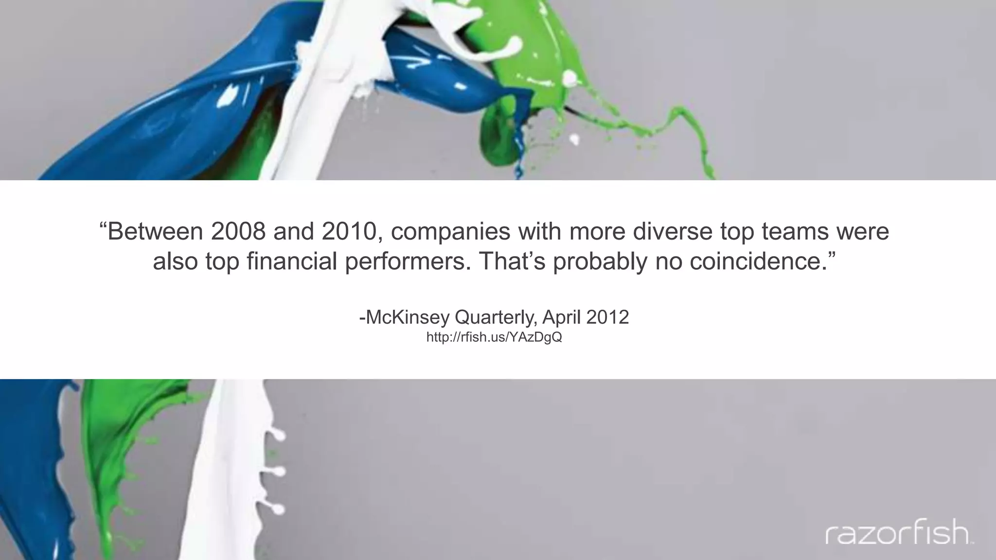 “Between 2008 and 2010, companies with more diverse top teams were
also top financial performers. That’s probably no coincidence.”
-McKinsey Quarterly, April 2012
http://rfish.us/YAzDgQ
 