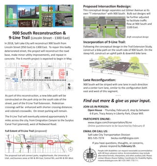 9th &
9th
Rowland
Hall
East
High
900E
800E
1000E
LincolnSt
McClellandSt
1100E
Gilmer
1200E
1300E
900 S
800 S
900 S
S
900 South Reconstruction &
9-Line Trail (Lincoln Street - 1300 East)
In 2018, Salt Lake City will reconstruct 900 South from
Lincoln Street (950 East) to 1300 East. To repair this badly
deteriorated street, the project will reconstruct the road
base, make minor utility improvements, and repave in
concrete. The 6-month project is expected to begin in May.
As part of this reconstruction, a new bike path will be
constructed on the park strip on the south side of the
street, part of the 9 Line Trail Extension. Pedestrian
crossings will be enhanced with shorter crossing distances
and colored crosswalks. On street parking will remain.
The 9-Line Trail will eventually extend approximately 9
miles across the city, from Emigration Canyon to the Surplus
Canal Trail (planned), west of Redwood Road.
Full Extent of 9-Line Trail (proposed)
The proposed trail will connect parks, neighborhoods, the University of
Utah, and business areas at 9th & 9th East, Central 9th, and 9th & 9th West.
N
Jordan
River
Trail
Liberty
Park
¦15
¦215
State
Redwood
Foothill
700E
900 S Sunnyside
UofU
be further adjusted
to facilitate traffic
flow at 900 South and
1100 East.
draft conceptual design
70 | SALT LAKE CITY - 9-LINE TRAIL EXTENSION STUDY
11’
130’ ROW
11’
6’ 8’
Varies
Bike
Lane
11’
Turn
8’
3’6’
1-way
(uphill)
B
p
i
pp
ke
Path
6’
6’ 12’
9-LINE TRAIL CENTRAL: LINCOLN TO 130
DNALLELCCM
1000E
E0011
DNALLELCCM
1000E
TSNLOCNIL
E00
1100
McClelland Trail /
Buffered bike lane to
2-way bike path transition
Fhefei[Z '(&& ;Wij % /#B_d[ JhW_b
(#MWo X_a[ fWj^ m_j^ Zemd^_bb X_a[ bWd[
5
This conceptual design separates out Gilmer Avenue as its
own “T intersection” with 900 South. Bulb out designs will
Proposed Intersection Redesign:
Lane Reconfiguration:
900 South will be striped with one lane in each direction
and a center turn lane, similar to the configuration both
east and west of this segment.
People with disabilities can request reasonable accommodation
with 48 hours advance notice. Accommodations may include
alternative formats, interpreters, and other auxiliary aids. Please
contact Moana Uluave-Hafoka, Coordinator for Disability Rights,
moana.uh@slcgov.com, 801-535-7697, TTD 711.
Find out more & give us your input.
JOIN US IN PERSON: 		
Open House - Thursday, February 8, stop by between
6-8 pm, Tracy Aviary in Liberty Park, Chase Mill.
PARTICIPATE ONLINE:	
	 www.slcgov.com/transportation/9Line
	 Online questionnaire to be launched by February 8
EMAIL OR CALL US:
	 Salt Lake City Transportation Division
	 801-535-7274	 becka.roolf@slcgov.com
If you have questions, thoughts, or concerns,
please respond by February 15.
~ ~ ~
900 S
1100E
GILMER
900 S
MCCLELLAND
1
1
2
3
2
4 4
2
2
2
3
3
3
4
4
5
1
1
1 1
4
9heiiel[h hWcf Wbbemi CY9b[bbWdZ JhW_b
ki[hi je WYY[ii _cfhel[Z Yheii_d] X[jm[[d
e¢i[j _dj[hi[Yj_ed b[]i
Jof_YWb /#B_d[ Yehd[h fbWpW
H[YjWd]kbWh hWf_Z ÔWi^_d] X[WYed HH8
_cfhel[i o_[bZ Yecfb_WdY[ Wj Yheii_d]
9ehd[h h[k][ _ibWdZ
9khX [nj[di_ed WdZ jkhd gk[k[ Wbbemi
Zemd^_bb X_a[ bWd[ ki[hi je kj_b_p[ Yheii_d]
je jhWdi_j_ed je jme#mWo X_a[ fWj^ ed iekj^
i_Z[ e / I
HW_i[Z jhW_b Yheii_d] Wj h[#Wb_]d[Z =_bc[h Ij$
Fej[dj_Wb c[Z_Wd [nj[di_edi YekbZ khj^[h
YWbc j^[ Yheii_d] Xo h[ijh_Yj_d] b[j jkhdi
edje CY9b[bbWdZ
:emd^_bb X_a[ bWd[
9heiiel[h hWcfi i^ekbZ X[ i[j XWYa Wh
[dek]^ hec ijef XWh je Wbbem gk[k_d] eh
jme YWhi
5
5
McClelland Intersection
1100 E / 900 S / Gilmer Intersectio
Incorporation of 9-Line Trail:
Following the conceptual design in the Trail Extension Study,
construct a bike path on the south side of 900 South. On the
steep hill, construct an uphill path  downhill bike lane.
 