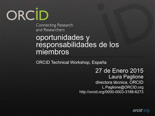 orcid.org
oportunidades y
responsabilidades de los
miembros
ORCID Technical Workshop, España
27 de Enero 2015
Laura Paglione
directora técnica, ORCID
L.Paglione@ORCID.org
http://orcid.org/0000-0003-3188-6273
 