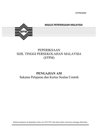 STPM/S900




                                          MAJLIS PEPERIKSAAN MALAYSIA




                 PEPERIKSAAN
    SIJIL TINGGI PERSEKOLAHAN MALAYSIA
                    (STPM)



                    PENGAJIAN AM
        Sukatan Pelajaran dan Kertas Soalan Contoh




Sukatan pelajaran ini digunakan mulai sesi 2012/2013 dan tahun-tahun seterusnya sehingga diberitahu.


                                               1
 