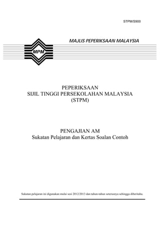 STPM/S900




                                       MAJLIS PEPERIKSAAN MALAYSIA




                 PEPERIKSAAN
    SIJIL TINGGI PERSEKOLAHAN MALAYSIA
                    (STPM)




                    PENGAJIAN AM
        Sukatan Pelajaran dan Kertas Soalan Contoh




Sukatan pelajaran ini digunakan mulai sesi 2012/2013 dan tahun-tahun seterusnya sehingga diberitahu.



                                               1
 